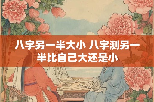 八字另一半大小 八字测另一半比自己大还是小