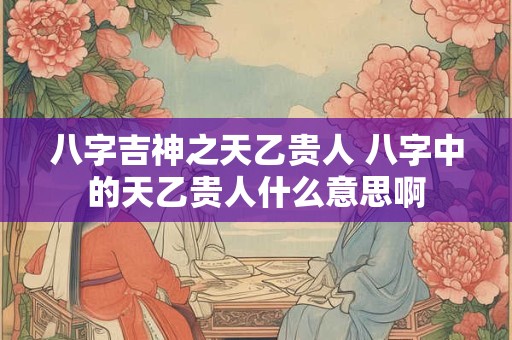 八字吉神之天乙贵人 八字中的天乙贵人什么意思啊 八字吉神之天乙贵人 八字中的天乙贵人什么意思啊