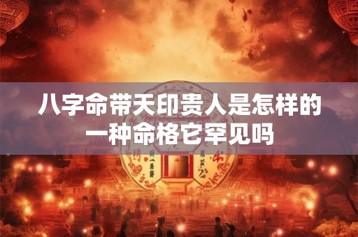 八字命带天印贵人是怎样的一种命格它罕见吗