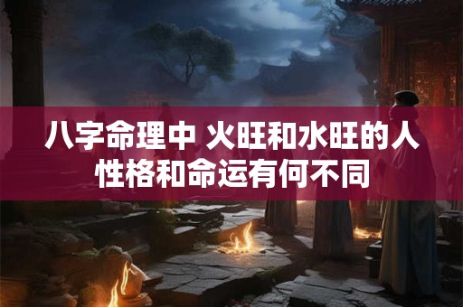 八字命理中 火旺和水旺的人性格和命运有何不同