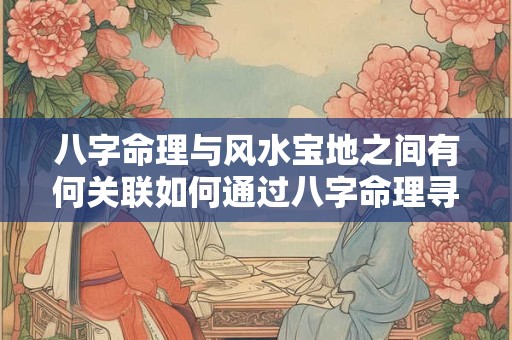 八字命理与风水宝地之间有何关联如何通过八字命理寻找风水宝地