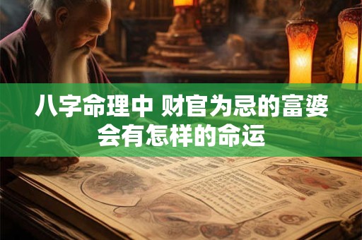 八字命理中 财官为忌的富婆会有怎样的命运 八字命理中 财官为忌的富婆会有怎样的命运