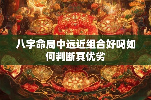 八字命局中远近组合好吗如何判断其优劣