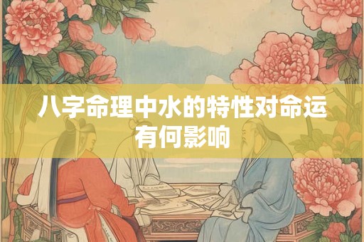 八字命理中水的特性对命运有何影响 八字命理中水的特性对命运有何影响