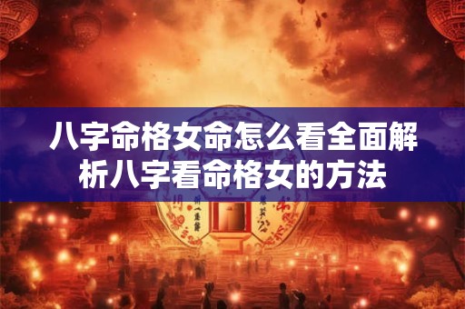 八字命格女命怎么看全面解析八字看命格女的方法 八字命格女命怎么看全面解析八字看命格女的方法