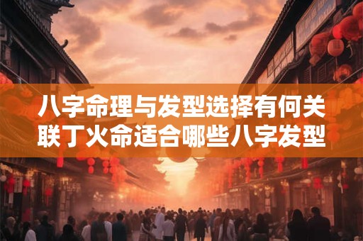 八字命理与发型选择有何关联丁火命适合哪些八字发型
