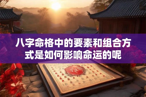 八字命格中的要素和组合方式是如何影响命运的呢
