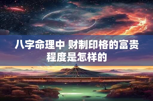 八字命理中 财制印格的富贵程度是怎样的