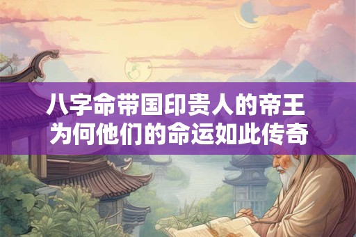 八字命带国印贵人的帝王 为何他们的命运如此传奇