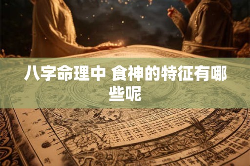 八字命理中 食神的特征有哪些呢