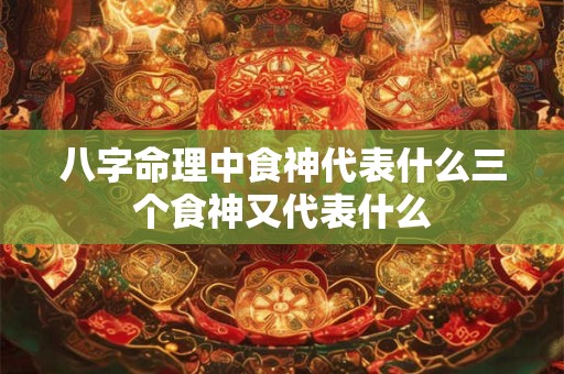 八字命理中食神代表什么三个食神又代表什么