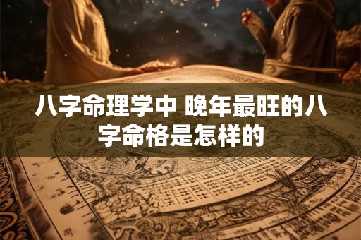 八字命理学中 晚年最旺的八字命格是怎样的