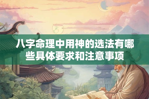 八字命理中用神的选法有哪些具体要求和注意事项