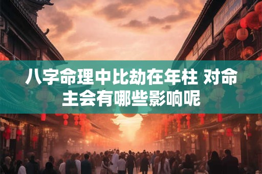 八字命理中比劫在年柱 对命主会有哪些影响呢