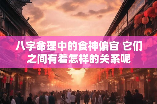 八字命理中的食神偏官 它们之间有着怎样的关系呢