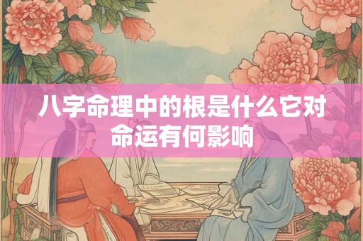 八字命理中的根是什么它对命运有何影响