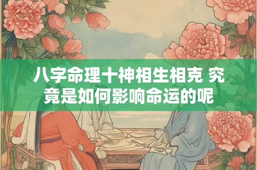 八字命理十神相生相克 究竟是如何影响命运的呢