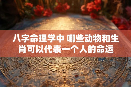 八字命理学中 哪些动物和生肖可以代表一个人的命运