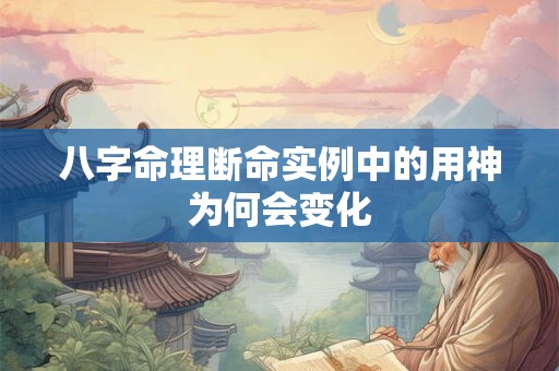 八字命理断命实例中的用神为何会变化 八字命理断命实例中的用神为何会变化