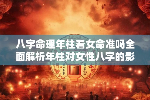 八字命理年柱看女命准吗全面解析年柱对女性八字的影响