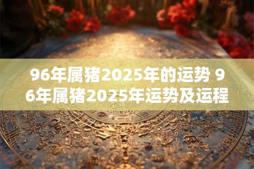 96年属猪2025年的运势 96年属猪2025年运势及运程每月运程