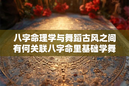 八字命理学与舞蹈古风之间有何关联八字命里基础学舞蹈古风是否可行