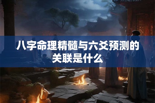八字命理精髓与六爻预测的关联是什么