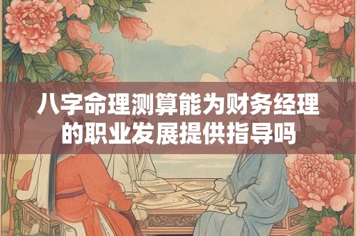 八字命理测算能为财务经理的职业发展提供指导吗 八字命理测算能为财务经理的职业发展提供指导吗