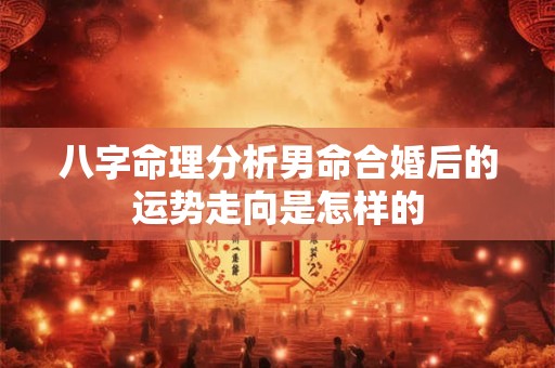 八字命理分析男命合婚后的运势走向是怎样的