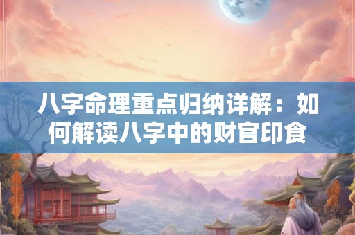 八字命理重点归纳详解：如何解读八字中的财官印食