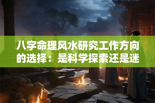八字命理风水研究工作方向的选择：是科学探索还是迷信传承
