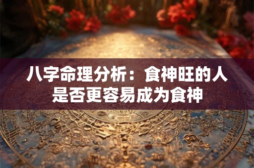 八字命理分析：食神旺的人是否更容易成为食神