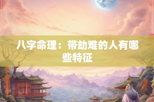 八字命理：带劫难的人有哪些特征