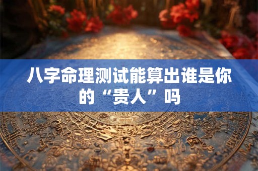 八字命理测试能算出谁是你的“贵人”吗