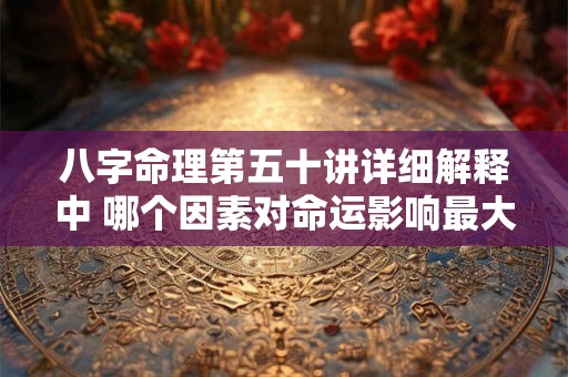 八字命理第五十讲详细解释中 哪个因素对命运影响最大