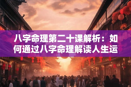 八字命理第二十课解析:如何通过八字命理解读人生运势 八字命理第二十课解析:如何通过八字命理解读人生运势
