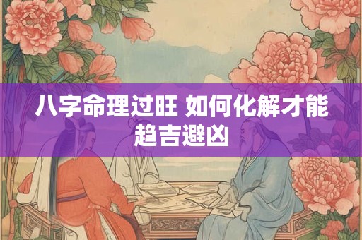 八字命理过旺 如何化解才能趋吉避凶