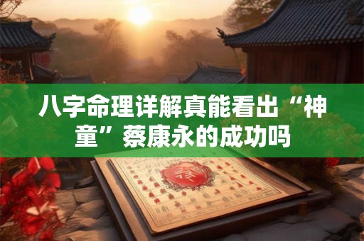 八字命理详解真能看出“神童”蔡康永的成功吗