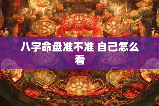 八字命盘准不准 自己怎么看 八字命盘准不准 自己怎么看
