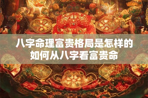 八字命理富贵格局是怎样的如何从八字看富贵命