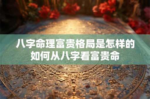 八字命理富贵格局是怎样的如何从八字看富贵命