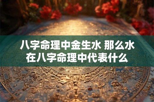 八字命理中金生水 那么水在八字命理中代表什么