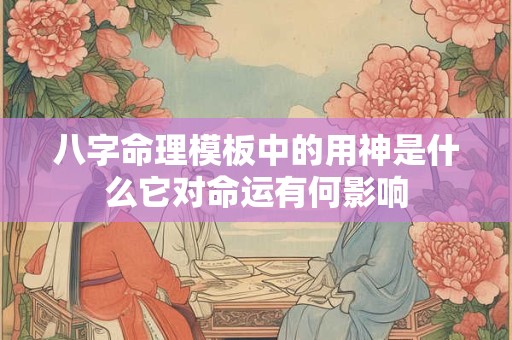 八字命理模板中的用神是什么它对命运有何影响 八字命理模板中的用神是什么它对命运有何影响