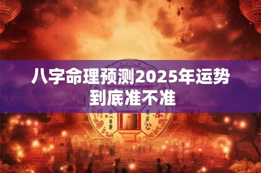 八字命理预测2025年运势 到底准不准 八字命理预测2025年运势 到底准不准
