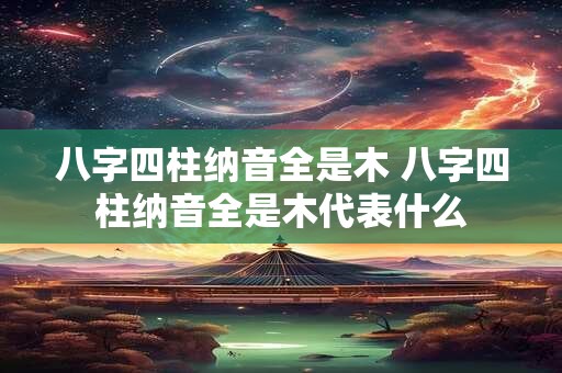 八字四柱纳音全是木 八字四柱纳音全是木代表什么
