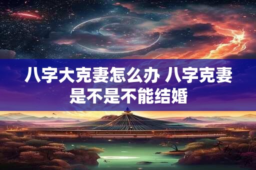 八字大克妻怎么办 八字克妻是不是不能结婚