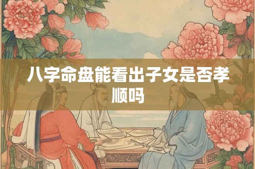 八字命盘能看出子女是否孝顺吗