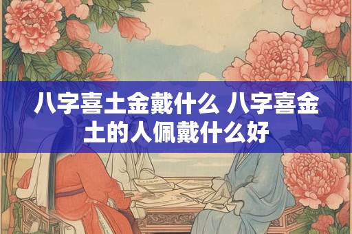 八字喜土金戴什么 八字喜金土的人佩戴什么好