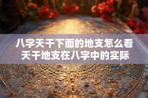 八字天干下面的地支怎么看 天干地支在八字中的实际运用技巧