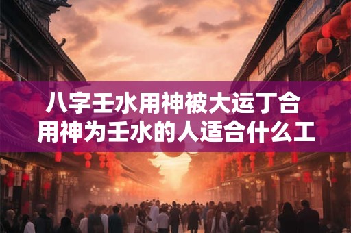 八字壬水用神被大运丁合 用神为壬水的人适合什么工作 八字壬水用神被大运丁合 用神为壬水的人适合什么工作